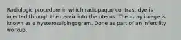 Radiologic procedure in which radiopaque contrast dye is injected through the cervix into the uterus. The x-ray image is known as a hysterosalpingogram. Done as part of an infertility workup.