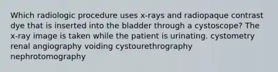 Which radiologic procedure uses x-rays and radiopaque contrast dye that is inserted into the bladder through a cystoscope? The x-ray image is taken while the patient is urinating. cystometry renal angiography voiding cystourethrography nephrotomography