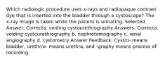 Which radiologic procedure uses x-rays and radiopaque contrast dye that is inserted into the bladder through a cystoscope? The x-ray image is taken while the patient is urinating. Selected Answer: Correcta. voiding cystourethrography Answers: Correcta. voiding cystourethrography b. nephrotomography c. renal angiography d. cystometry Answer Feedback: Cyst/o- means bladder, urethr/o- means urethra, and -graphy means process of recording.