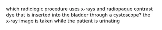 which radiologic procedure uses x-rays and radiopaque contrast dye that is inserted into the bladder through a cystoscope? the x-ray image is taken while the patient is urinating