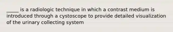 _____ is a radiologic technique in which a contrast medium is introduced through a cystoscope to provide detailed visualization of the urinary collecting system