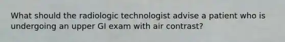 What should the radiologic technologist advise a patient who is undergoing an upper GI exam with air contrast?