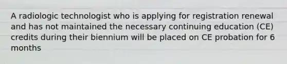 A radiologic technologist who is applying for registration renewal and has not maintained the necessary continuing education (CE) credits during their biennium will be placed on CE probation for 6 months