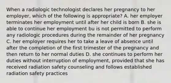 When a radiologic technologist declares her pregnancy to her employer, which of the following is appropriate? A. her employer terminates her employment until after her child is born B. she is able to continue her employment bu is not permitted to perform any radiologic procedures during the remainder of her pregnancy C. her employer requires her to take a leave of absence until after the completion of the first trimester of the pregnancy and then return to her normal duties D. she continues to perform her duties without interruption of employment, provided that she has received radiation safety counseling and follows established radiation safety practices