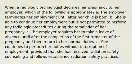 When a radiologic technologist declares her pregnancy to her employer, which of the following is appropriate? a. The employer terminates her employment until after her child is born. b. She is able to continue her employment but is not permitted to perform any radiologic procedures during the remainder of her pregnancy. c. The employer requires her to take a leave of absence until after the completion of the first trimester of the pregnancy and then return to her normal duties. d. She continues to perform her duties without interruption of employment, provided that she has received radiation safety counseling and follows established radiation safety practices.