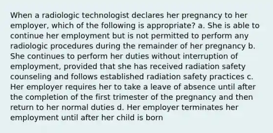 When a radiologic technologist declares her pregnancy to her employer, which of the following is appropriate? a. She is able to continue her employment but is not permitted to perform any radiologic procedures during the remainder of her pregnancy b. She continues to perform her duties without interruption of employment, provided that she has received radiation safety counseling and follows established radiation safety practices c. Her employer requires her to take a leave of absence until after the completion of the first trimester of the pregnancy and then return to her normal duties d. Her employer terminates her employment until after her child is born