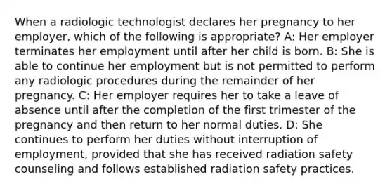 When a radiologic technologist declares her pregnancy to her employer, which of the following is appropriate? A: Her employer terminates her employment until after her child is born. B: She is able to continue her employment but is not permitted to perform any radiologic procedures during the remainder of her pregnancy. C: Her employer requires her to take a leave of absence until after the completion of the first trimester of the pregnancy and then return to her normal duties. D: She continues to perform her duties without interruption of employment, provided that she has received radiation safety counseling and follows established radiation safety practices.