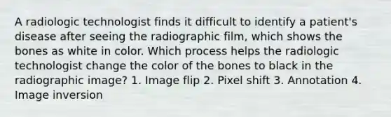 A radiologic technologist finds it difficult to identify a patient's disease after seeing the radiographic film, which shows the bones as white in color. Which process helps the radiologic technologist change the color of the bones to black in the radiographic image? 1. Image flip 2. Pixel shift 3. Annotation 4. Image inversion