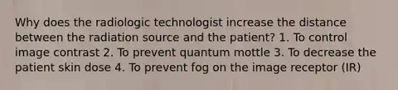 Why does the radiologic technologist increase the distance between the radiation source and the patient? 1. To control image contrast 2. To prevent quantum mottle 3. To decrease the patient skin dose 4. To prevent fog on the image receptor (IR)