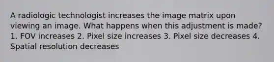 A radiologic technologist increases the image matrix upon viewing an image. What happens when this adjustment is made? 1. FOV increases 2. Pixel size increases 3. Pixel size decreases 4. Spatial resolution decreases