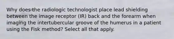 Why does the radiologic technologist place lead shielding between the image receptor (IR) back and the forearm when imaging the intertubercular groove of the humerus in a patient using the Fisk method? Select all that apply.