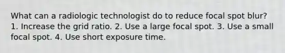 What can a radiologic technologist do to reduce focal spot blur? 1. Increase the grid ratio. 2. Use a large focal spot. 3. Use a small focal spot. 4. Use short exposure time.