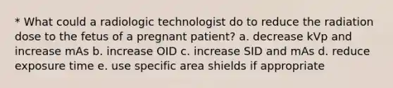 * What could a radiologic technologist do to reduce the radiation dose to the fetus of a pregnant patient? a. decrease kVp and increase mAs b. increase OID c. increase SID and mAs d. reduce exposure time e. use specific area shields if appropriate