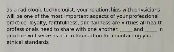 as a radiologic technologist, your relationships with physicians will be one of the most important aspects of your professional practice. loyalty, faithfulness, and fairness are virtues all health professionals need to share with one another. _____ and _____ in practice will serve as a firm foundation for maintaining your ethical standards