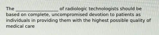 The ___________________ of radiologic technologists should be based on complete, uncompromised devotion to patients as individuals in providing them with the highest possible quality of medical care