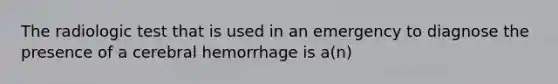 The radiologic test that is used in an emergency to diagnose the presence of a cerebral hemorrhage is a(n)