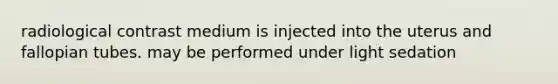 radiological contrast medium is injected into the uterus and fallopian tubes. may be performed under light sedation