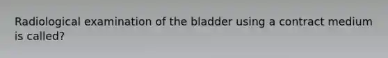 Radiological examination of the bladder using a contract medium is called?