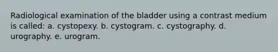 Radiological examination of the bladder using a contrast medium is called: a. cystopexy. b. cystogram. c. cystography. d. urography. e. urogram.