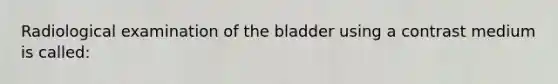 Radiological examination of the bladder using a contrast medium is called: