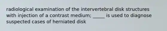 radiological examination of the intervertebral disk structures with injection of a contrast medium; _____ is used to diagnose suspected cases of herniated disk