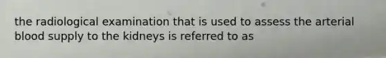 the radiological examination that is used to assess the arterial blood supply to the kidneys is referred to as