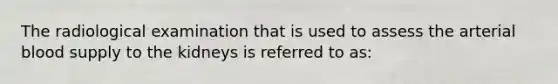 The radiological examination that is used to assess the arterial blood supply to the kidneys is referred to as: