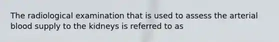 The radiological examination that is used to assess the arterial blood supply to the kidneys is referred to as