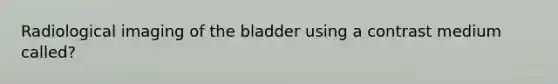 Radiological imaging of the bladder using a contrast medium called?