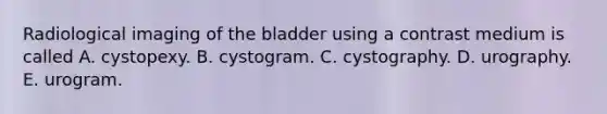 Radiological imaging of the bladder using a contrast medium is called A. cystopexy. B. cystogram. C. cystography. D. urography. E. urogram.