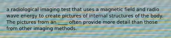 a radiological imaging test that uses a magnetic field and radio wave energy to create pictures of internal structures of the body. The pictures from an ____ often provide more detail than those from other imaging methods.