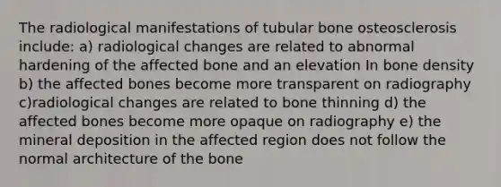 The radiological manifestations of tubular bone osteosclerosis include: a) radiological changes are related to abnormal hardening of the affected bone and an elevation In bone density b) the affected bones become more transparent on radiography c)radiological changes are related to bone thinning d) the affected bones become more opaque on radiography e) the mineral deposition in the affected region does not follow the normal architecture of the bone