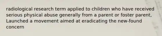 radiological research term applied to children who have received serious physical abuse generally from a parent or foster parent, Launched a movement aimed at eradicating the new-found concern