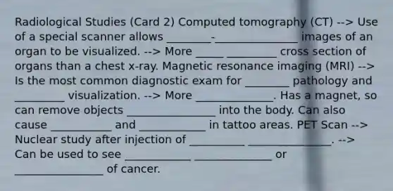 Radiological Studies (Card 2) Computed tomography (CT) --> Use of a special scanner allows ________-_______________ images of an organ to be visualized. --> More _____ _________ cross section of organs than a chest x-ray. Magnetic resonance imaging (MRI) --> Is the most common diagnostic exam for ________ pathology and _________ visualization. --> More ______________. Has a magnet, so can remove objects ________________ into the body. Can also cause ___________ and ____________ in tattoo areas. PET Scan --> Nuclear study after injection of __________ _______________. --> Can be used to see ____________ ______________ or ________________ of cancer.