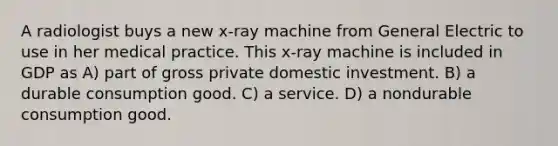 A radiologist buys a new x-ray machine from General Electric to use in her medical practice. This x-ray machine is included in GDP as A) part of gross private domestic investment. B) a durable consumption good. C) a service. D) a nondurable consumption good.