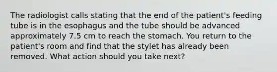 The radiologist calls stating that the end of the patient's feeding tube is in the esophagus and the tube should be advanced approximately 7.5 cm to reach the stomach. You return to the patient's room and find that the stylet has already been removed. What action should you take next?