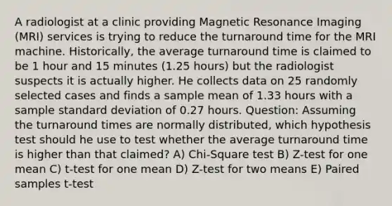 A radiologist at a clinic providing Magnetic Resonance Imaging (MRI) services is trying to reduce the turnaround time for the MRI machine. Historically, the average turnaround time is claimed to be 1 hour and 15 minutes (1.25 hours) but the radiologist suspects it is actually higher. He collects data on 25 randomly selected cases and finds a sample mean of 1.33 hours with a sample standard deviation of 0.27 hours. Question: Assuming the turnaround times are normally distributed, which hypothesis test should he use to test whether the average turnaround time is higher than that claimed? A) Chi-Square test B) Z-test for one mean C) t-test for one mean D) Z-test for two means E) Paired samples t-test