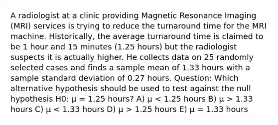 A radiologist at a clinic providing Magnetic Resonance Imaging (MRI) services is trying to reduce the turnaround time for the MRI machine. Historically, the average turnaround time is claimed to be 1 hour and 15 minutes (1.25 hours) but the radiologist suspects it is actually higher. He collects data on 25 randomly selected cases and finds a sample mean of 1.33 hours with a sample standard deviation of 0.27 hours. Question: Which alternative hypothesis should be used to test against the null hypothesis H0: µ = 1.25 hours? A) µ 1.33 hours C) µ 1.25 hours E) µ = 1.33 hours