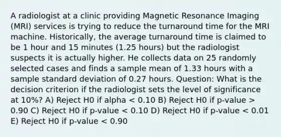 A radiologist at a clinic providing Magnetic Resonance Imaging (MRI) services is trying to reduce the turnaround time for the MRI machine. Historically, the average turnaround time is claimed to be 1 hour and 15 minutes (1.25 hours) but the radiologist suspects it is actually higher. He collects data on 25 randomly selected cases and finds a sample mean of 1.33 hours with a sample standard deviation of 0.27 hours. Question: What is the decision criterion if the radiologist sets the level of significance at 10%? A) Reject H0 if alpha 0.90 C) Reject H0 if p-value < 0.10 D) Reject H0 if p-value < 0.01 E) Reject H0 if p-value < 0.90