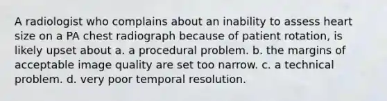 A radiologist who complains about an inability to assess heart size on a PA chest radiograph because of patient rotation, is likely upset about a. a procedural problem. b. the margins of acceptable image quality are set too narrow. c. a technical problem. d. very poor temporal resolution.