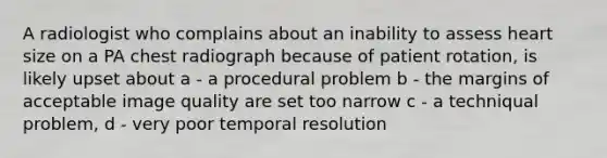 A radiologist who complains about an inability to assess heart size on a PA chest radiograph because of patient rotation, is likely upset about a - a procedural problem b - the margins of acceptable image quality are set too narrow c - a techniqual problem, d - very poor temporal resolution