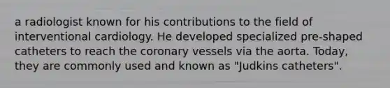 a radiologist known for his contributions to the field of interventional cardiology. He developed specialized pre-shaped catheters to reach the coronary vessels via the aorta. Today, they are commonly used and known as "Judkins catheters".