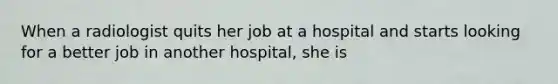 When a radiologist quits her job at a hospital and starts looking for a better job in another hospital, she is