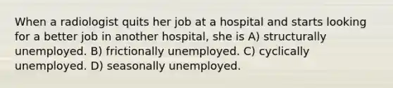 When a radiologist quits her job at a hospital and starts looking for a better job in another hospital, she is A) structurally unemployed. B) frictionally unemployed. C) cyclically unemployed. D) seasonally unemployed.