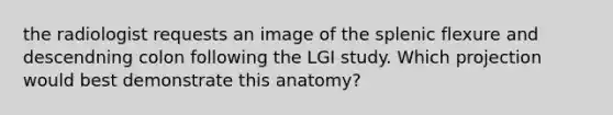 the radiologist requests an image of the splenic flexure and descendning colon following the LGI study. Which projection would best demonstrate this anatomy?