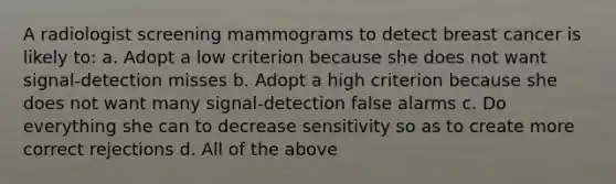 A radiologist screening mammograms to detect breast cancer is likely to: a. Adopt a low criterion because she does not want signal-detection misses b. Adopt a high criterion because she does not want many signal-detection false alarms c. Do everything she can to decrease sensitivity so as to create more correct rejections d. All of the above