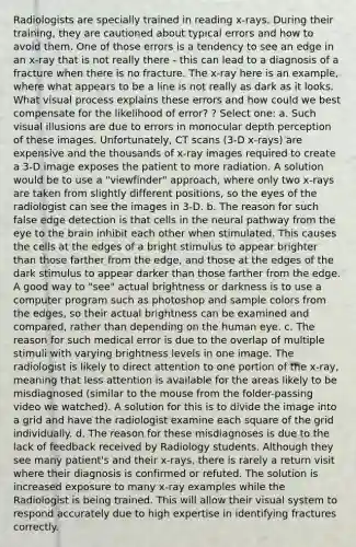 Radiologists are specially trained in reading x-rays. During their training, they are cautioned about typical errors and how to avoid them. One of those errors is a tendency to see an edge in an x-ray that is not really there - this can lead to a diagnosis of a fracture when there is no fracture. The x-ray here is an example, where what appears to be a line is not really as dark as it looks. What visual process explains these errors and how could we best compensate for the likelihood of error? ? Select one: a. Such <a href='https://www.questionai.com/knowledge/kgTQiBURFt-visual-illusions' class='anchor-knowledge'>visual illusions</a> are due to errors in monocular depth perception of these images. Unfortunately, CT scans (3-D x-rays) are expensive and the thousands of x-ray images required to create a 3-D image exposes the patient to more radiation. A solution would be to use a "viewfinder" approach, where only two x-rays are taken from slightly different positions, so the eyes of the radiologist can see the images in 3-D. b. The reason for such false edge detection is that cells in the neural pathway from the eye to <a href='https://www.questionai.com/knowledge/kLMtJeqKp6-the-brain' class='anchor-knowledge'>the brain</a> inhibit each other when stimulated. This causes the cells at the edges of a bright stimulus to appear brighter than those farther from the edge, and those at the edges of the dark stimulus to appear darker than those farther from the edge. A good way to "see" actual brightness or darkness is to use a computer program such as photoshop and sample colors from the edges, so their actual brightness can be examined and compared, rather than depending on the human eye. c. The reason for such medical error is due to the overlap of multiple stimuli with varying brightness levels in one image. The radiologist is likely to direct attention to one portion of the x-ray, meaning that less attention is available for the areas likely to be misdiagnosed (similar to the mouse from the folder-passing video we watched). A solution for this is to divide the image into a grid and have the radiologist examine each square of the grid individually. d. The reason for these misdiagnoses is due to the lack of feedback received by Radiology students. Although they see many patient's and their x-rays, there is rarely a return visit where their diagnosis is confirmed or refuted. The solution is increased exposure to many x-ray examples while the Radiologist is being trained. This will allow their visual system to respond accurately due to high expertise in identifying fractures correctly.