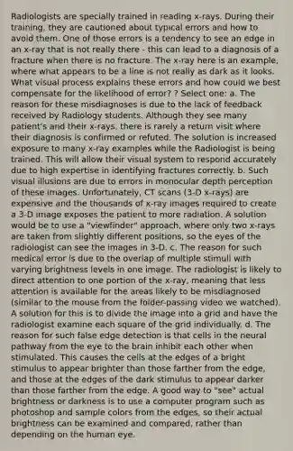 Radiologists are specially trained in reading x-rays. During their training, they are cautioned about typical errors and how to avoid them. One of those errors is a tendency to see an edge in an x-ray that is not really there - this can lead to a diagnosis of a fracture when there is no fracture. The x-ray here is an example, where what appears to be a line is not really as dark as it looks. What visual process explains these errors and how could we best compensate for the likelihood of error? ? Select one: a. The reason for these misdiagnoses is due to the lack of feedback received by Radiology students. Although they see many patient's and their x-rays, there is rarely a return visit where their diagnosis is confirmed or refuted. The solution is increased exposure to many x-ray examples while the Radiologist is being trained. This will allow their visual system to respond accurately due to high expertise in identifying fractures correctly. b. Such visual illusions are due to errors in monocular depth perception of these images. Unfortunately, CT scans (3-D x-rays) are expensive and the thousands of x-ray images required to create a 3-D image exposes the patient to more radiation. A solution would be to use a "viewfinder" approach, where only two x-rays are taken from slightly different positions, so the eyes of the radiologist can see the images in 3-D. c. The reason for such medical error is due to the overlap of multiple stimuli with varying brightness levels in one image. The radiologist is likely to direct attention to one portion of the x-ray, meaning that less attention is available for the areas likely to be misdiagnosed (similar to the mouse from the folder-passing video we watched). A solution for this is to divide the image into a grid and have the radiologist examine each square of the grid individually. d. The reason for such false edge detection is that cells in the neural pathway from the eye to the brain inhibit each other when stimulated. This causes the cells at the edges of a bright stimulus to appear brighter than those farther from the edge, and those at the edges of the dark stimulus to appear darker than those farther from the edge. A good way to "see" actual brightness or darkness is to use a computer program such as photoshop and sample colors from the edges, so their actual brightness can be examined and compared, rather than depending on the human eye.