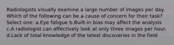 Radiologists visually examine a large number of images per day. Which of the following can be a cause of concern for their task? Select one: a.Eye fatigue b.Built-in bias may affect the analysis c.A radiologist can effectively look at only three images per hour. d.Lack of total knowledge of the latest discoveries in the field