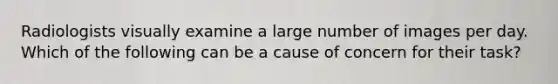 Radiologists visually examine a large number of images per day. Which of the following can be a cause of concern for their task?